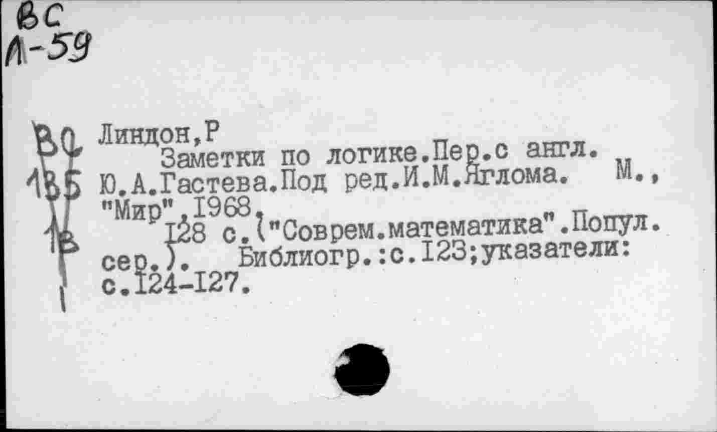 ﻿вс
Линдон,Р	_ л оттт1Я
Заметки по логике.Пер.с англ. Ю.А.Гастева.Под ред.И.М.Яглома. м., "Мир”.1968,	„ Плтттгп
128 с.(’’Соврем.математика .Попул. сер.). Библиогр.:с.123;указатели: с.124-127.